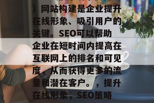 SEO(搜索引擎优化)网站构建是企业提升在线形象、吸引用户的关键。SEO可以帮助企业在短时间内提高在互联网上的排名和可见度,从而获得更多的流量和潜在客户。,提升在线形象,SEO策略对企业的重要性 SEO(搜索引擎优化)网站构建是企业提升在线形象、吸引用户的关键。SEO可以帮助企业在短时间内提高在互联网上的排名和可见度,从而获得更多的流量和潜在客户。,提升在线形象,SEO策略对企业的重要性