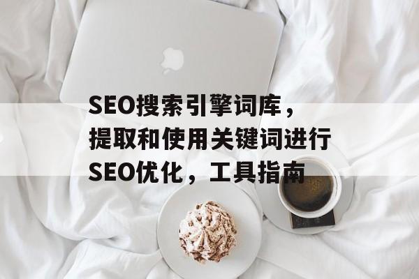 SEO搜索引擎词库,提取和使用关键词进行SEO优化,工具指南 SEO搜索引擎词库,提取和使用关键词进行SEO优化,工具指南