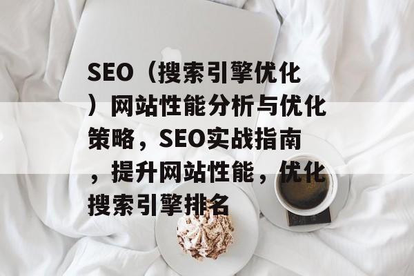 SEO(搜索引擎优化)网站性能分析与优化策略,SEO实战指南,提升网站性能,优化搜索引擎排名 SEO(搜索引擎优化)网站性能分析与优化策略,SEO实战指南,提升网站性能,优化搜索引擎排名