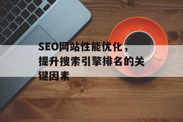 SEO网站性能优化,提升搜索引擎排名的关键因素 SEO网站性能优化,提升搜索引擎排名的关键因素