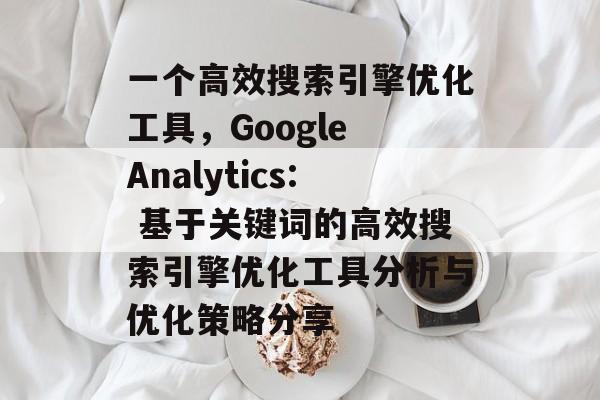 一个高效搜索引擎优化工具,Google Analytics: 基于关键词的高效搜索引擎优化工具分析与优化策略分享 一个高效搜索引擎优化工具,Google Analytics: 基于关键词的高效搜索引擎优化工具分析与优化策略分享
