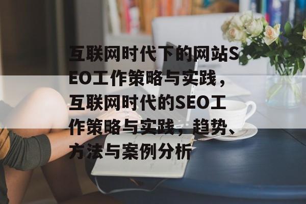 互联网时代下的网站SEO工作策略与实践,互联网时代的SEO工作策略与实践,趋势、方法与案例分析 互联网时代下的网站SEO工作策略与实践,互联网时代的SEO工作策略与实践,趋势、方法与案例分析
