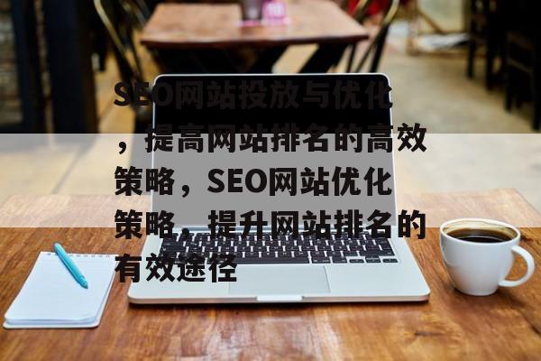 SEO网站投放与优化,提高网站排名的高效策略,SEO网站优化策略,提升网站排名的有效途径 SEO网站投放与优化,提高网站排名的高效策略,SEO网站优化策略,提升网站排名的有效途径