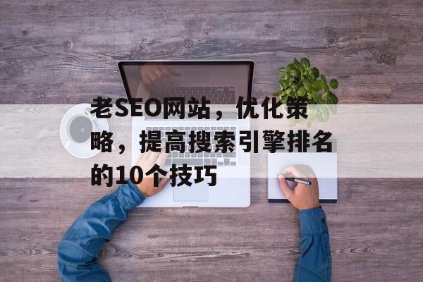 老SEO网站,优化策略,提高搜索引擎排名的10个技巧 老SEO网站,优化策略,提高搜索引擎排名的10个技巧
