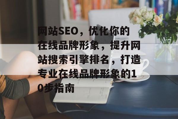 网站SEO，优化你的在线品牌形象，提升网站搜索引擎排名，打造专业在线品牌形象的10步指南