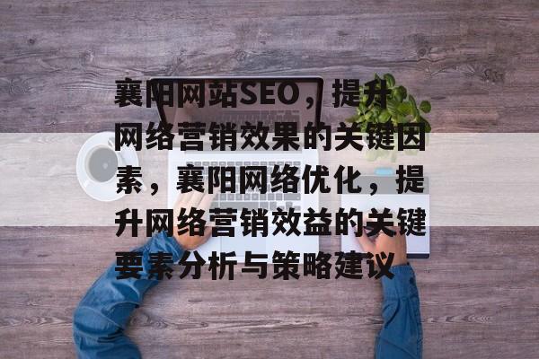 襄阳网站SEO,提升网络营销效果的关键因素,襄阳网络优化,提升网络营销效益的关键要素分析与策略建议 襄阳网站SEO,提升网络营销效果的关键因素,襄阳网络优化,提升网络营销效益的关键要素分析与策略建议