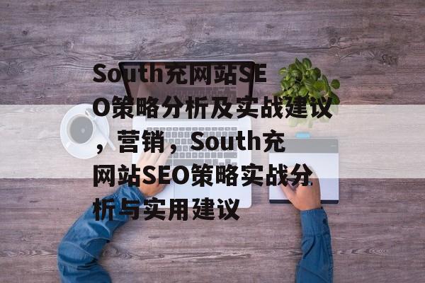 South充网站SEO策略分析及实战建议，营销，South充网站SEO策略实战分析与实用建议