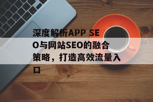 深度解析APP SEO与网站SEO的融合策略,打造高效流量入口 深度解析APP SEO与网站SEO的融合策略,打造高效流量入口