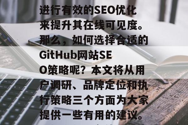 在当今的互联网时代,任何公司或组织都需要进行有效的SEO优化来提升其在线可见度。那么,如何选择合适的GitHub网站SEO策略呢?本文将从用户调研、品牌定位和执行策略三个方面为大家提供一些有用的建议。,提升公司在线可见度,SEO策略指南 在当今的互联网时代,任何公司或组织都需要进行有效的SEO优化来提升其在线可见度。那么,如何选择合适的GitHub网站SEO策略呢?本文将从用户调研、品牌定位和执行策略三个方面为大家提供一些有用的建议。,提升公司在线可见度,SEO策略指南
