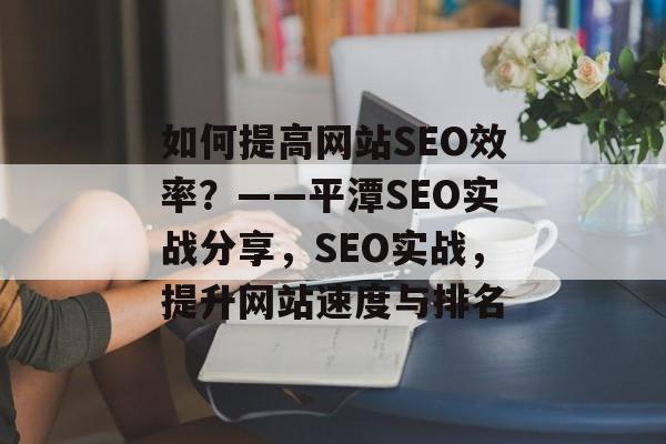 如何提高网站SEO效率?——平潭SEO实战分享,SEO实战,提升网站速度与排名 如何提高网站SEO效率?——平潭SEO实战分享,SEO实战,提升网站速度与排名