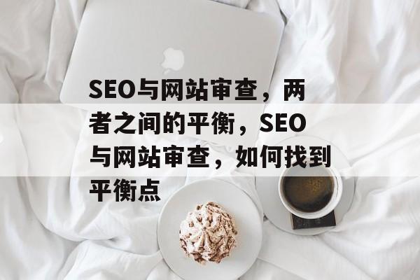 SEO与网站审查，两者之间的平衡，SEO与网站审查，如何找到平衡点