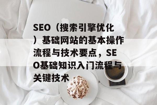 SEO（搜索引擎优化）基础网站的基本操作流程与技术要点，SEO基础知识入门流程与关键技术