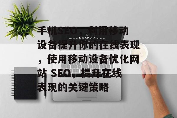 手机SEO,利用移动设备提升你的在线表现,使用移动设备优化网站 SEO,提升在线表现的关键策略 手机SEO,利用移动设备提升你的在线表现,使用移动设备优化网站 SEO,提升在线表现的关键策略
