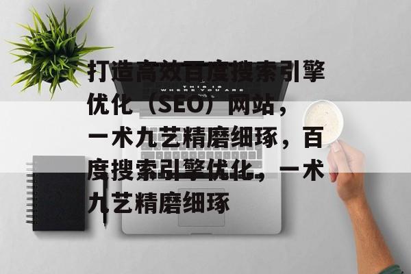 打造高效百度搜索引擎优化（SEO）网站，一术九艺精磨细琢，百度搜索引擎优化，一术九艺精磨细琢