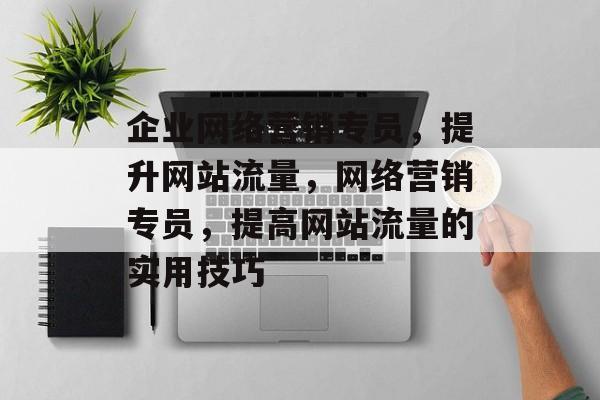 企业网络营销专员,提升网站流量,网络营销专员,提高网站流量的实用技巧 企业网络营销专员,提升网站流量,网络营销专员,提高网站流量的实用技巧