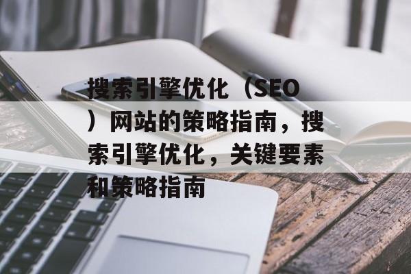 搜索引擎优化(SEO)网站的策略指南,搜索引擎优化,关键要素和策略指南 搜索引擎优化(SEO)网站的策略指南,搜索引擎优化,关键要素和策略指南