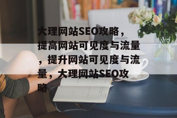 大理网站SEO攻略，提高网站可见度与流量，提升网站可见度与流量，大理网站SEO攻略