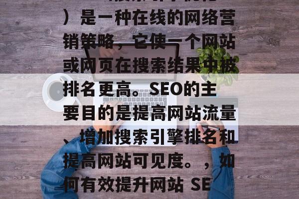 SEO(搜索引擎优化)是一种在线的网络营销策略,它使一个网站或网页在搜索结果中被排名更高。SEO的主要目的是提高网站流量、增加搜索引擎排名和提高网站可见度。,如何有效提升网站 SEO? SEO(搜索引擎优化)是一种在线的网络营销策略,它使一个网站或网页在搜索结果中被排名更高。SEO的主要目的是提高网站流量、增加搜索引擎排名和提高网站可见度。,如何有效提升网站 SEO?