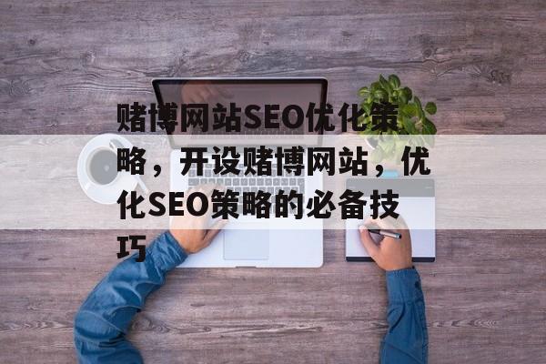 赌博网站SEO优化策略,开设赌博网站,优化SEO策略的必备技巧 赌博网站SEO优化策略,开设赌博网站,优化SEO策略的必备技巧