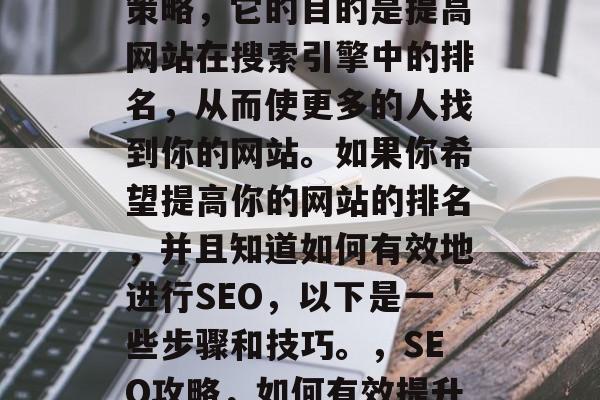 SEO是一种网络营销策略,它的目的是提高网站在搜索引擎中的排名,从而使更多的人找到你的网站。如果你希望提高你的网站的排名,并且知道如何有效地进行SEO,以下是一些步骤和技巧。,SEO攻略,如何有效提升网站排名? SEO是一种网络营销策略,它的目的是提高网站在搜索引擎中的排名,从而使更多的人找到你的网站。如果你希望提高你的网站的排名,并且知道如何有效地进行SEO,以下是一些步骤和技巧。,SEO攻略,如何有效提升网站排名?