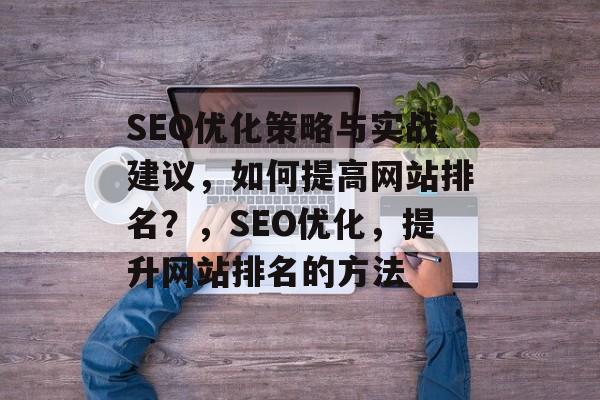 SEO优化策略与实战建议,如何提高网站排名?,SEO优化,提升网站排名的方法 SEO优化策略与实战建议,如何提高网站排名?,SEO优化,提升网站排名的方法