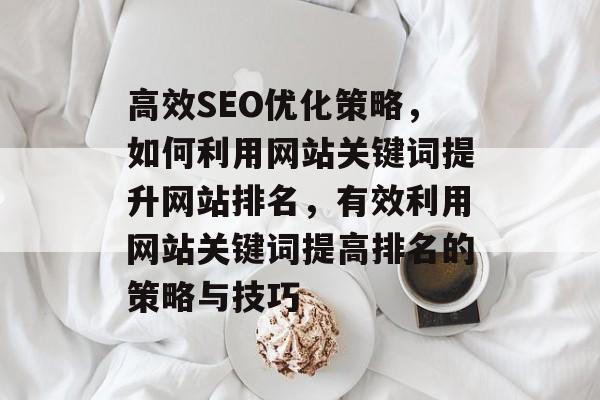 高效SEO优化策略,如何利用网站关键词提升网站排名,有效利用网站关键词提高排名的策略与技巧 高效SEO优化策略,如何利用网站关键词提升网站排名,有效利用网站关键词提高排名的策略与技巧