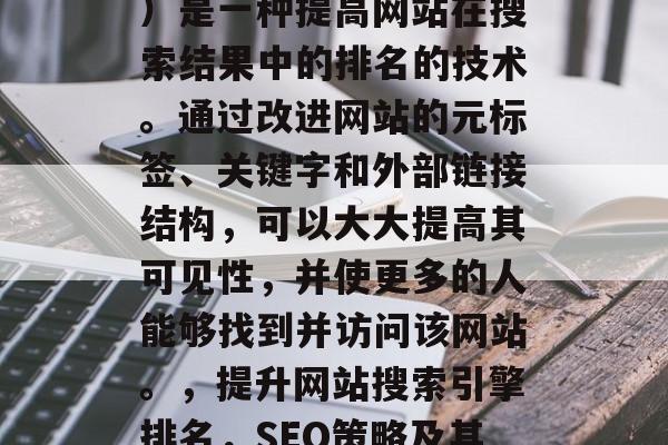 SEO(搜索引擎优化)是一种提高网站在搜索结果中的排名的技术。通过改进网站的元标签、关键字和外部链接结构,可以大大提高其可见性,并使更多的人能够找到并访问该网站。,提升网站搜索引擎排名,SEO策略及其实践指南 SEO(搜索引擎优化)是一种提高网站在搜索结果中的排名的技术。通过改进网站的元标签、关键字和外部链接结构,可以大大提高其可见性,并使更多的人能够找到并访问该网站。,提升网站搜索引擎排名,SEO策略及其实践指南