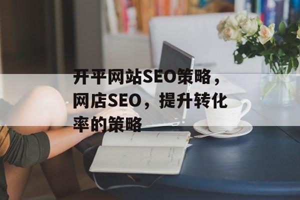 开平网站SEO策略,网店SEO,提升转化率的策略 开平网站SEO策略,网店SEO,提升转化率的策略