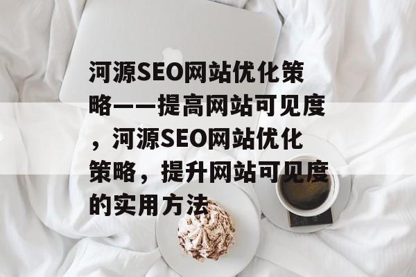 河源SEO网站优化策略——提高网站可见度，河源SEO网站优化策略，提升网站可见度的实用方法