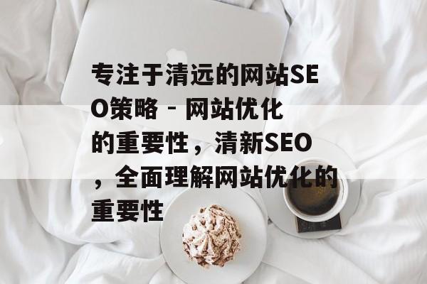 专注于清远的网站SEO策略 - 网站优化的重要性,清新SEO,全面理解网站优化的重要性 专注于清远的网站SEO策略 - 网站优化的重要性,清新SEO,全面理解网站优化的重要性