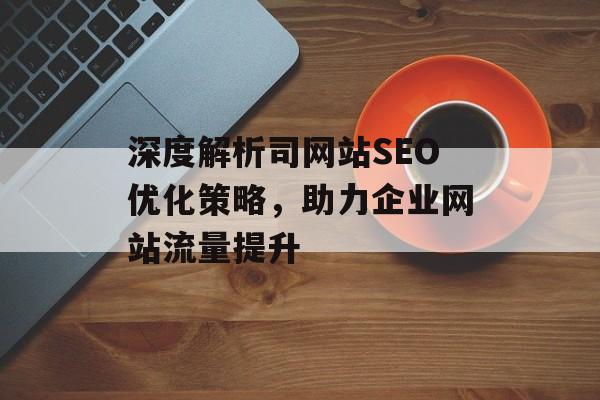 深度解析司网站SEO优化策略,助力企业网站流量提升 深度解析司网站SEO优化策略,助力企业网站流量提升