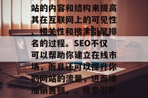 SEO是指搜索引擎优化,指的是通过改进网站的内容和结构来提高其在互联网上的可见性、相关性和搜索引擎排名的过程。SEO不仅可以帮助你建立在线市场,而且还可以提升你的网站的流量,进而增加销售额。,搜索引擎优化,提升在线营销效果的关键策略 SEO是指搜索引擎优化,指的是通过改进网站的内容和结构来提高其在互联网上的可见性、相关性和搜索引擎排名的过程。SEO不仅可以帮助你建立在线市场,而且还可以提升你的网站的流量,进而增加销售额。,搜索引擎优化,提升在线营销效果的关键策略