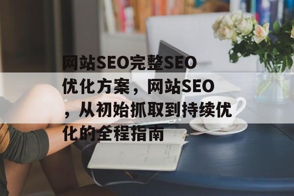 网站SEO完整SEO优化方案,网站SEO,从初始抓取到持续优化的全程指南 网站SEO完整SEO优化方案,网站SEO,从初始抓取到持续优化的全程指南