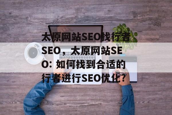 太原网站SEO找行者SEO,太原网站SEO: 如何找到合适的行者进行SEO优化? 太原网站SEO找行者SEO,太原网站SEO: 如何找到合适的行者进行SEO优化?