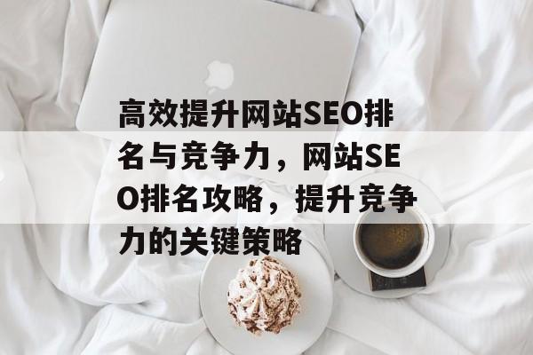 高效提升网站SEO排名与竞争力,网站SEO排名攻略,提升竞争力的关键策略 高效提升网站SEO排名与竞争力,网站SEO排名攻略,提升竞争力的关键策略