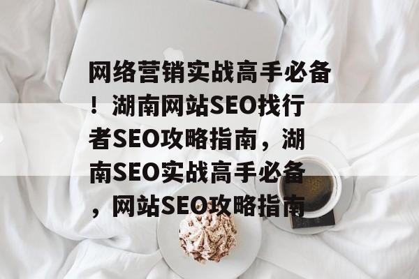 网络营销实战高手必备!湖南网站SEO找行者SEO攻略指南,湖南SEO实战高手必备,网站SEO攻略指南 网络营销实战高手必备!湖南网站SEO找行者SEO攻略指南,湖南SEO实战高手必备,网站SEO攻略指南