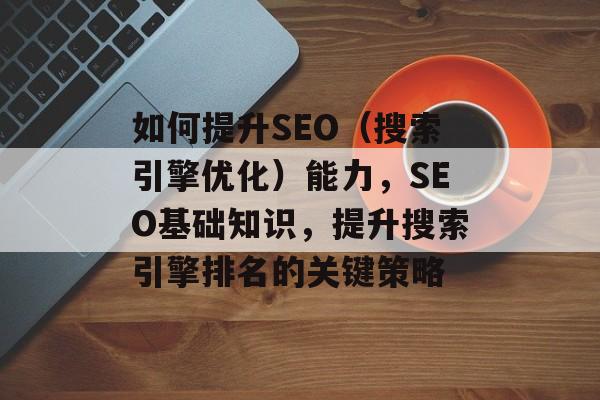 如何提升SEO（搜索引擎优化）能力，SEO基础知识，提升搜索引擎排名的关键策略