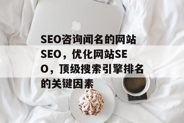 SEO咨询闻名的网站SEO,优化网站SEO,顶级搜索引擎排名的关键因素 SEO咨询闻名的网站SEO,优化网站SEO,顶级搜索引擎排名的关键因素