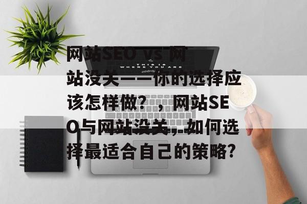 网站SEO vs 网站没关——你的选择应该怎样做?,网站SEO与网站没关,如何选择最适合自己的策略? 网站SEO vs 网站没关——你的选择应该怎样做?,网站SEO与网站没关,如何选择最适合自己的策略?