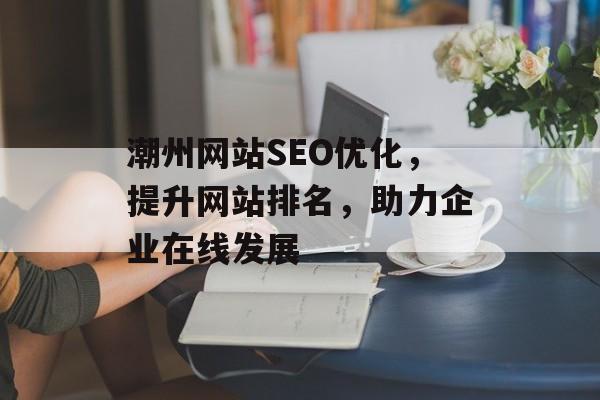 潮州网站SEO优化,提升网站排名,助力企业在线发展 潮州网站SEO优化,提升网站排名,助力企业在线发展