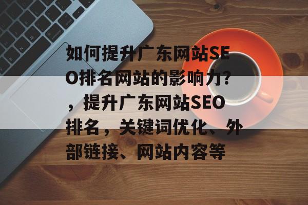 如何提升广东网站SEO排名网站的影响力?,提升广东网站SEO排名,关键词优化、外部链接、网站内容等 如何提升广东网站SEO排名网站的影响力?,提升广东网站SEO排名,关键词优化、外部链接、网站内容等