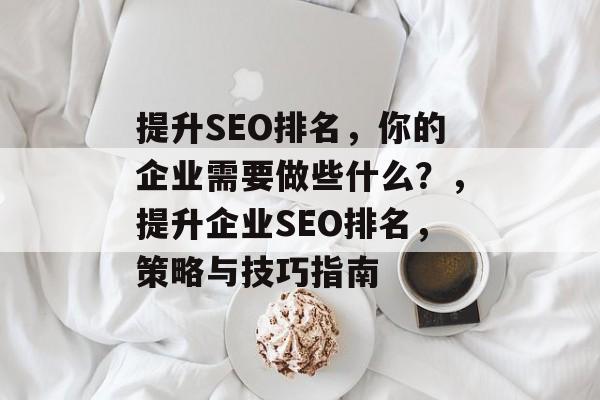 提升SEO排名，你的企业需要做些什么？，提升企业SEO排名，策略与技巧指南