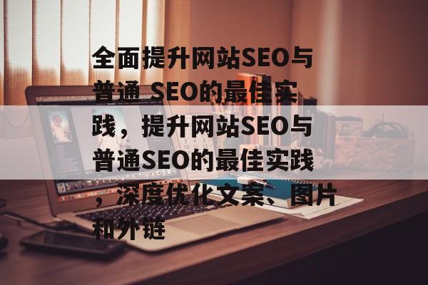 全面提升网站SEO与普通 SEO的最佳实践,提升网站SEO与普通SEO的最佳实践,深度优化文案、图片和外链 全面提升网站SEO与普通 SEO的最佳实践,提升网站SEO与普通SEO的最佳实践,深度优化文案、图片和外链