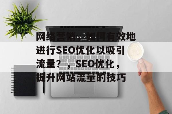 网络营销,如何有效地进行SEO优化以吸引流量?,SEO优化,提升网站流量的技巧 网络营销,如何有效地进行SEO优化以吸引流量?,SEO优化,提升网站流量的技巧