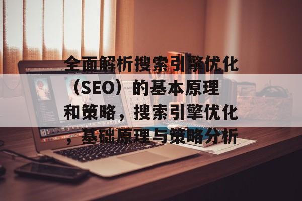 全面解析搜索引擎优化(SEO)的基本原理和策略,搜索引擎优化,基础原理与策略分析 全面解析搜索引擎优化(SEO)的基本原理和策略,搜索引擎优化,基础原理与策略分析