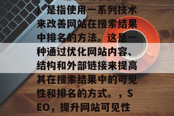 SEO（搜索引擎优化）是指使用一系列技术来改善网站在搜索结果中排名的方法。这是一种通过优化网站内容、结构和外部链接来提高其在搜索结果中的可见性和排名的方式。，SEO，提升网站可见性排名的策略