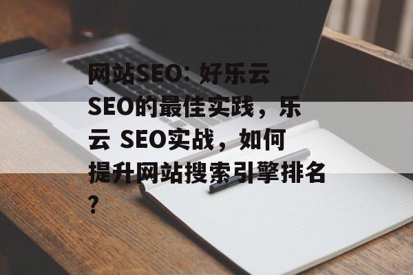 网站SEO: 好乐云SEO的最佳实践，乐云 SEO实战，如何提升网站搜索引擎排名?