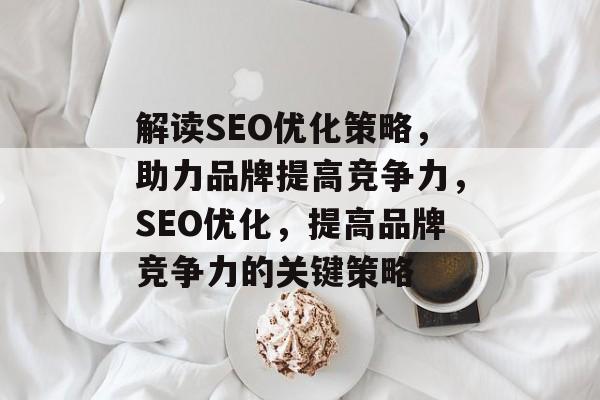 解读SEO优化策略，助力品牌提高竞争力，SEO优化，提高品牌竞争力的关键策略