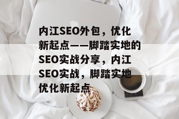 内江SEO外包，优化新起点——脚踏实地的SEO实战分享，内江SEO实战，脚踏实地优化新起点