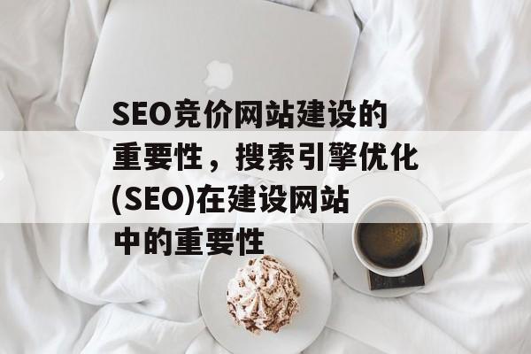 SEO竞价网站建设的重要性，搜索引擎优化(SEO)在建设网站中的重要性